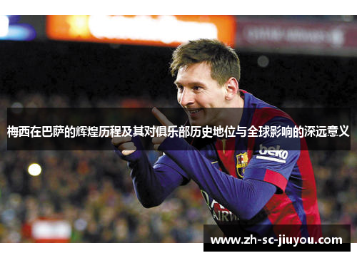 梅西在巴萨的辉煌历程及其对俱乐部历史地位与全球影响的深远意义